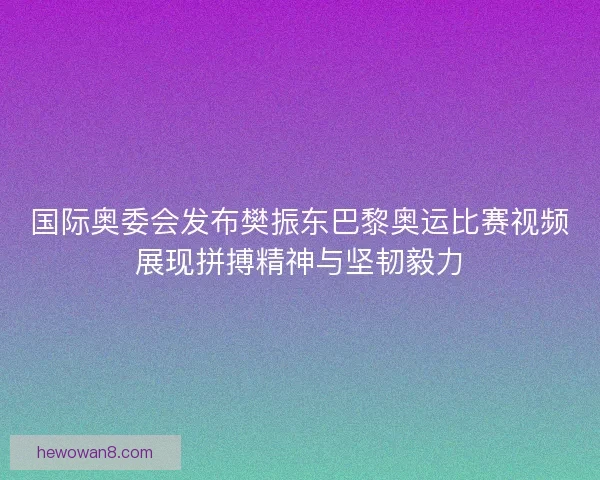 国际奥委会发布樊振东巴黎奥运比赛视频展现拼搏精神与坚韧毅力