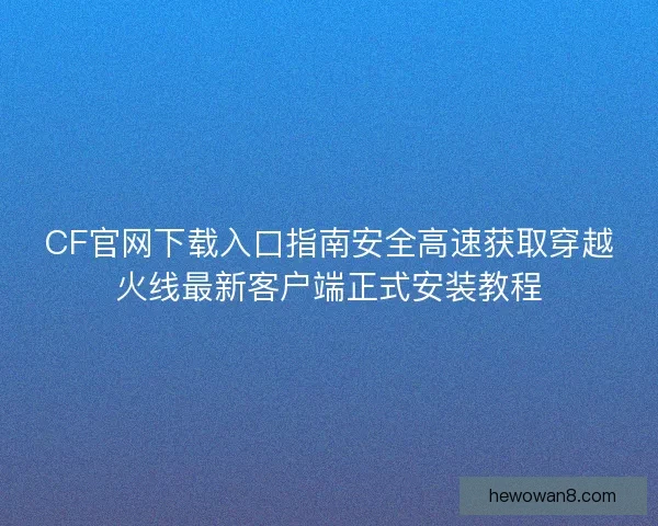 CF官网下载入口指南安全高速获取穿越火线最新客户端正式安装教程