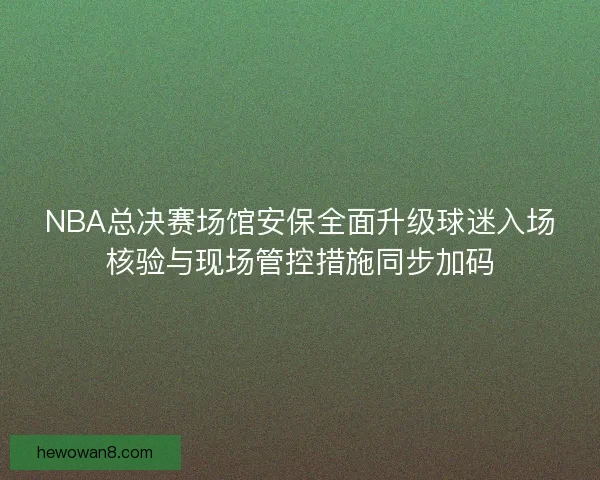 NBA总决赛场馆安保全面升级球迷入场核验与现场管控措施同步加码