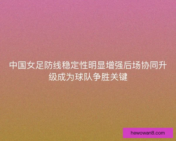 中国女足防线稳定性明显增强后场协同升级成为球队争胜关键