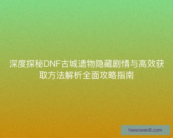 深度探秘DNF古城遗物隐藏剧情与高效获取方法解析全面攻略指南