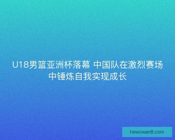 U18男篮亚洲杯落幕 中国队在激烈赛场中锤炼自我实现成长