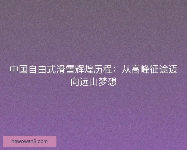 中国自由式滑雪辉煌历程：从高峰征途迈向远山梦想