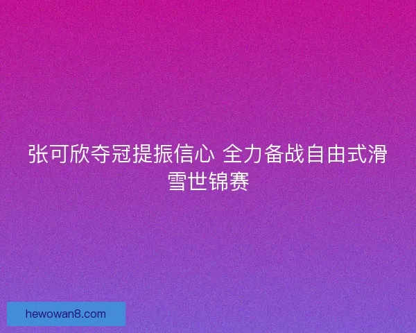 张可欣夺冠提振信心 全力备战自由式滑雪世锦赛