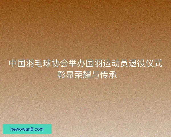 中国羽毛球协会举办国羽运动员退役仪式 彰显荣耀与传承